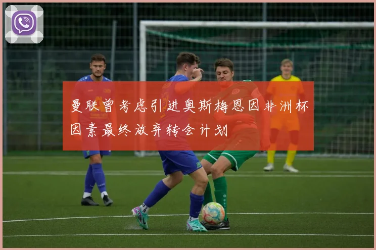 曼联曾考虑引进奥斯梅恩因非洲杯因素最终放弃转会计划