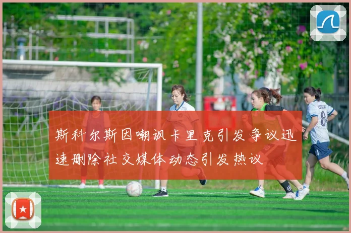 斯科尔斯因嘲讽卡里克引发争议迅速删除社交媒体动态引发热议