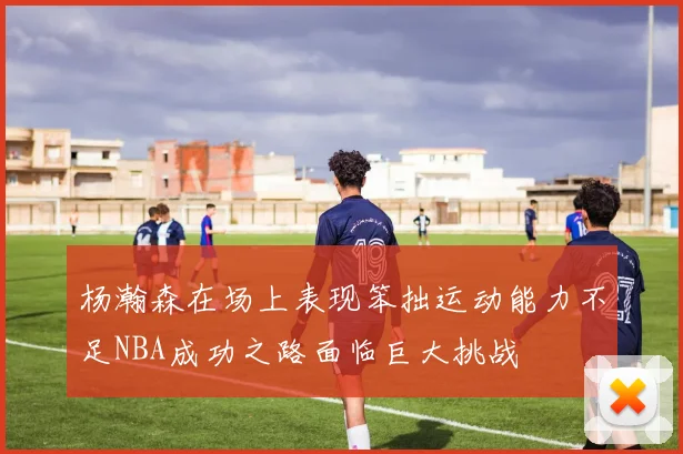 杨瀚森在场上表现笨拙运动能力不足NBA成功之路面临巨大挑战