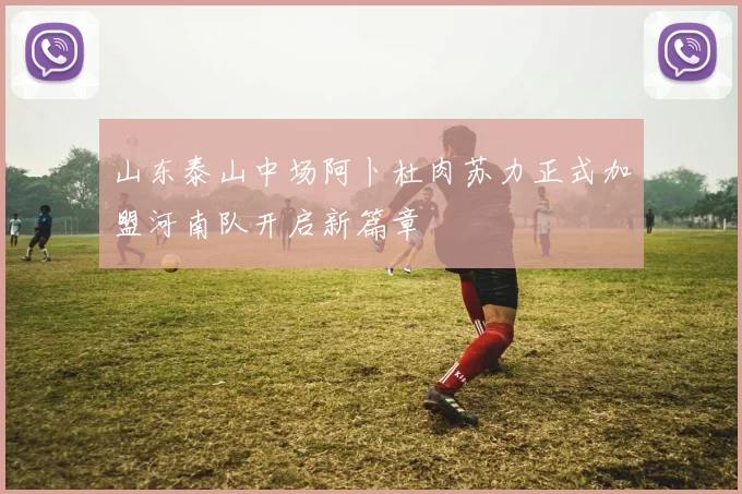 山东泰山中场阿卜杜肉苏力正式加盟河南队开启新篇章