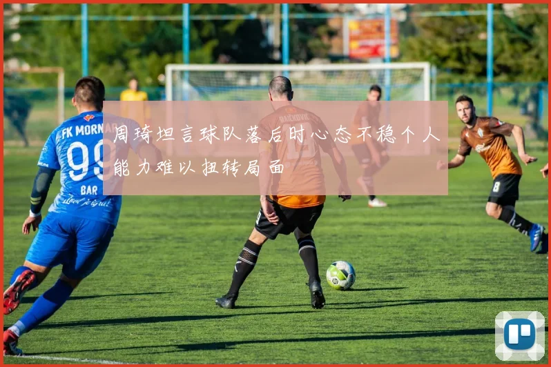 周琦坦言球队落后时心态不稳个人能力难以扭转局面