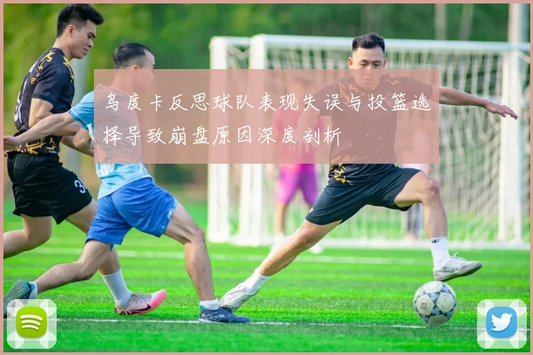 乌度卡反思球队表现失误与投篮选择导致崩盘原因深度剖析
