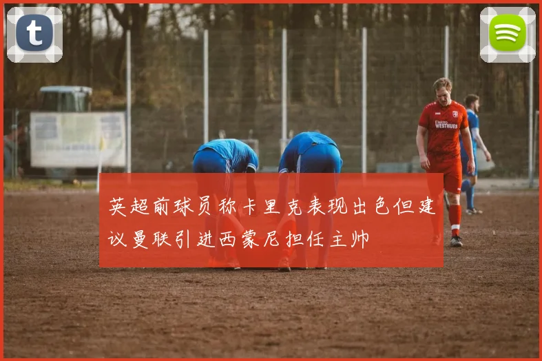 英超前球员称卡里克表现出色但建议曼联引进西蒙尼担任主帅