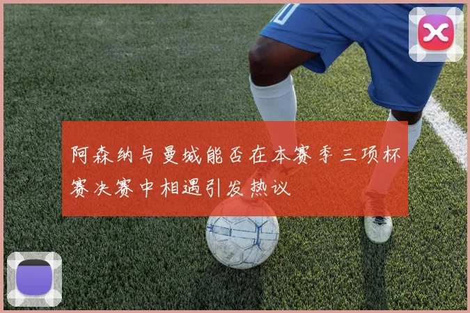 阿森纳与曼城能否在本赛季三项杯赛决赛中相遇引发热议