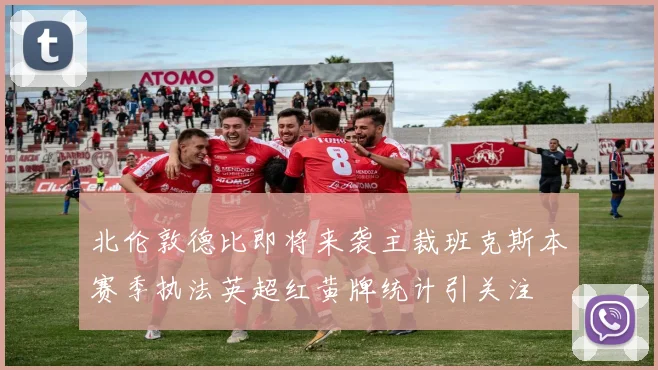 北伦敦德比即将来袭主裁班克斯本赛季执法英超红黄牌统计引关注